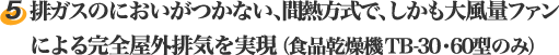 5.排ガスのにおいがつかない、間熱方式で、しかも大風量ファンによる完全屋外排気を実現。(食品乾燥機 TB-30・60型のみ)